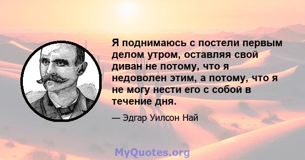 Я поднимаюсь с постели первым делом утром, оставляя свой диван не потому, что я недоволен этим, а потому, что я не могу нести его с собой в течение дня.