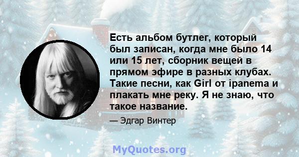 Есть альбом бутлег, который был записан, когда мне было 14 или 15 лет, сборник вещей в прямом эфире в разных клубах. Такие песни, как Girl от ipanema и плакать мне реку. Я не знаю, что такое название.