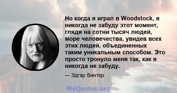 Но когда я играл в Woodstock, я никогда не забуду этот момент, глядя на сотни тысяч людей, море человечества, увидев всех этих людей, объединенных таким уникальным способом. Это просто тронуло меня так, как я никогда не 