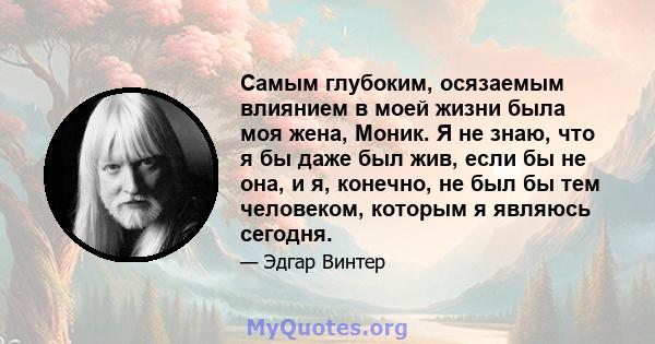 Самым глубоким, осязаемым влиянием в моей жизни была моя жена, Моник. Я не знаю, что я бы даже был жив, если бы не она, и я, конечно, не был бы тем человеком, которым я являюсь сегодня.