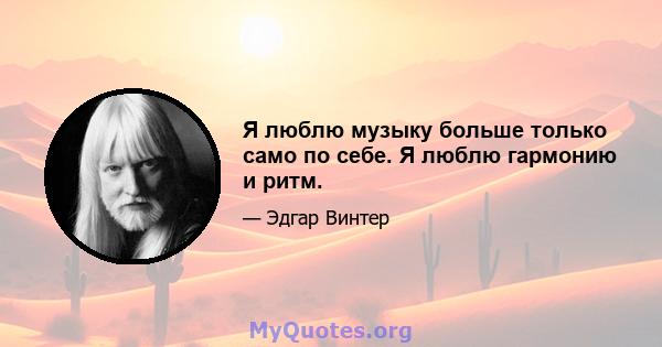 Я люблю музыку больше только само по себе. Я люблю гармонию и ритм.