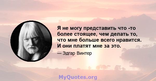 Я не могу представить что -то более стоящее, чем делать то, что мне больше всего нравится. И они платят мне за это.