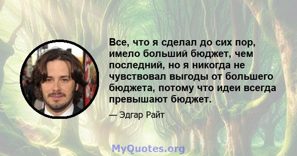 Все, что я сделал до сих пор, имело больший бюджет, чем последний, но я никогда не чувствовал выгоды от большего бюджета, потому что идеи всегда превышают бюджет.