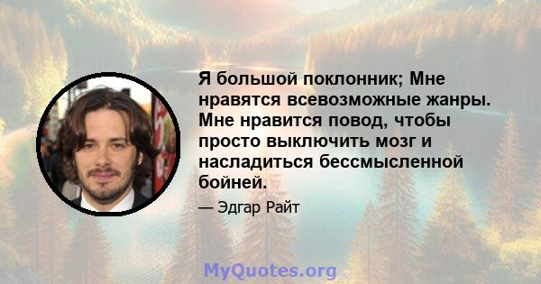 Я большой поклонник; Мне нравятся всевозможные жанры. Мне нравится повод, чтобы просто выключить мозг и насладиться бессмысленной бойней.