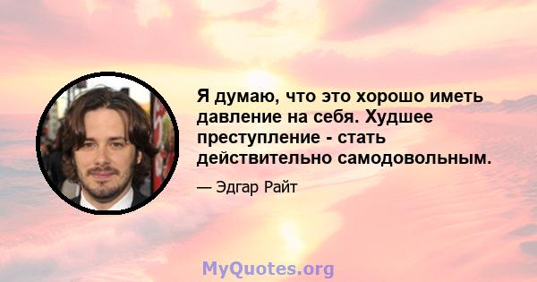 Я думаю, что это хорошо иметь давление на себя. Худшее преступление - стать действительно самодовольным.