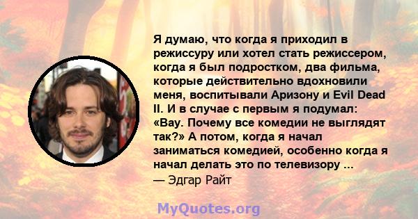 Я думаю, что когда я приходил в режиссуру или хотел стать режиссером, когда я был подростком, два фильма, которые действительно вдохновили меня, воспитывали Аризону и Evil Dead II. И в случае с первым я подумал: «Вау.