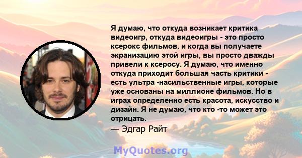 Я думаю, что откуда возникает критика видеоигр, откуда видеоигры - это просто ксерокс фильмов, и когда вы получаете экранизацию этой игры, вы просто дважды привели к ксеросу. Я думаю, что именно откуда приходит большая