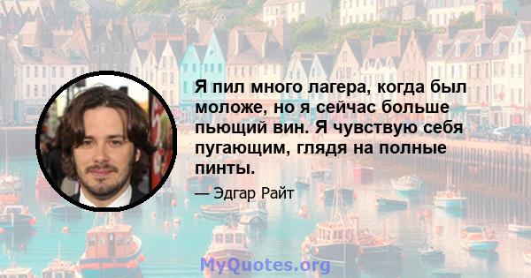 Я пил много лагера, когда был моложе, но я сейчас больше пьющий вин. Я чувствую себя пугающим, глядя на полные пинты.