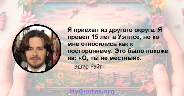 Я приехал из другого округа. Я провел 15 лет в Уэллсе, но ко мне относились как к постороннему. Это было похоже на: «О, ты не местный».