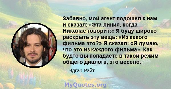 Забавно, мой агент подошел к нам и сказал: «Эта линия, когда Николас говорит:« Я буду широко раскрыть эту вещь: «Из какого фильма это?» Я сказал: «Я думаю, что это из каждого фильма». Как будто вы попадаете в такой