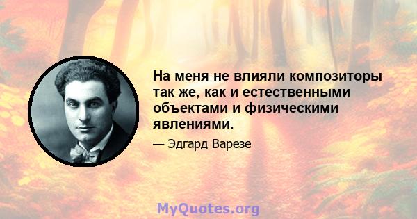 На меня не влияли композиторы так же, как и естественными объектами и физическими явлениями.