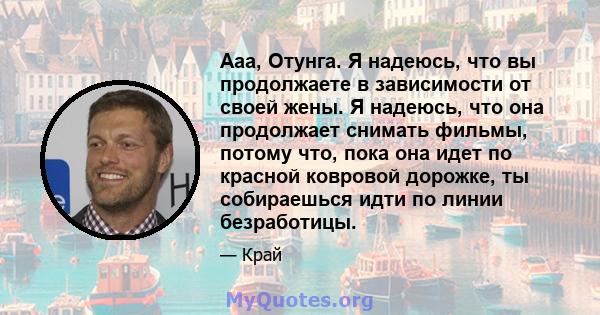 Ааа, Отунга. Я надеюсь, что вы продолжаете в зависимости от своей жены. Я надеюсь, что она продолжает снимать фильмы, потому что, пока она идет по красной ковровой дорожке, ты собираешься идти по линии безработицы.