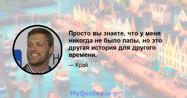 Просто вы знаете, что у меня никогда не было папы, но это другая история для другого времени.