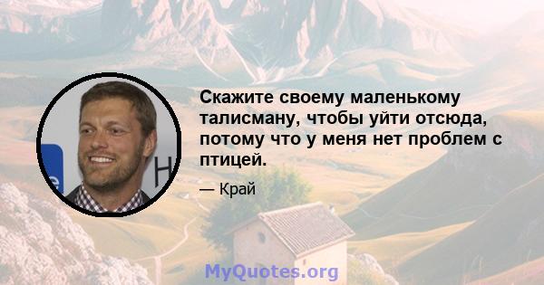 Скажите своему маленькому талисману, чтобы уйти отсюда, потому что у меня нет проблем с птицей.