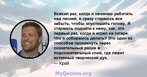 Всякий раз, когда я начинаю работать над песней, я сразу стараюсь все забыть, чтобы опустошить голову. Я стараюсь подойти к нему, как, это первый раз, когда я играл на гитаре. Что я собираюсь делать? Это один из