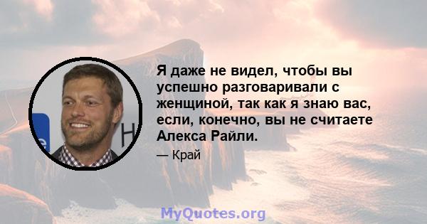 Я даже не видел, чтобы вы успешно разговаривали с женщиной, так как я знаю вас, если, конечно, вы не считаете Алекса Райли.