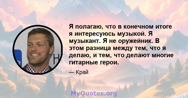 Я полагаю, что в конечном итоге я интересуюсь музыкой. Я музыкант. Я не оружейник. В этом разница между тем, что я делаю, и тем, что делают многие гитарные герои.