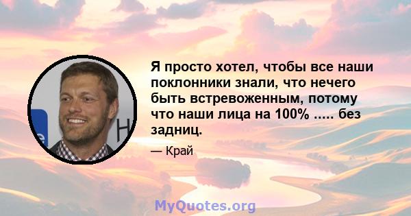 Я просто хотел, чтобы все наши поклонники знали, что нечего быть встревоженным, потому что наши лица на 100% ..... без задниц.