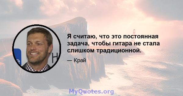 Я считаю, что это постоянная задача, чтобы гитара не стала слишком традиционной.