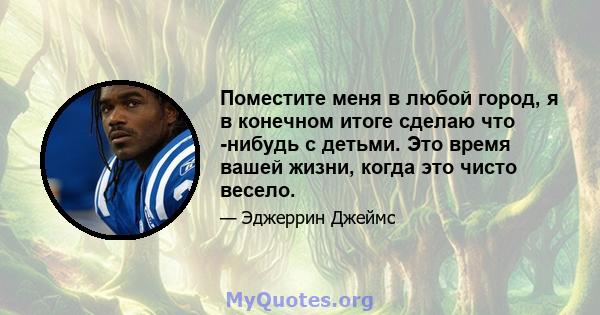 Поместите меня в любой город, я в конечном итоге сделаю что -нибудь с детьми. Это время вашей жизни, когда это чисто весело.