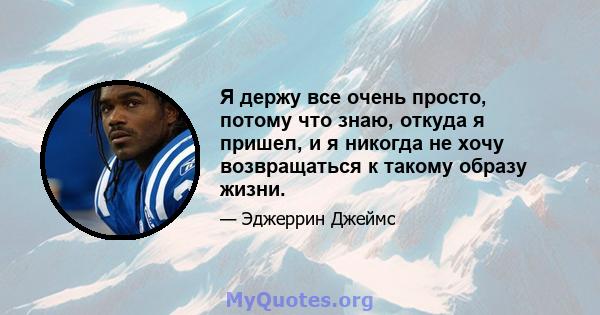 Я держу все очень просто, потому что знаю, откуда я пришел, и я никогда не хочу возвращаться к такому образу жизни.