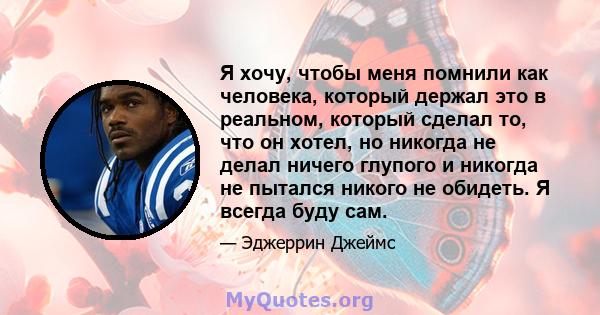 Я хочу, чтобы меня помнили как человека, который держал это в реальном, который сделал то, что он хотел, но никогда не делал ничего глупого и никогда не пытался никого не обидеть. Я всегда буду сам.