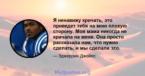 Я ненавижу кричать, это приведет тебя на мою плохую сторону. Моя мама никогда не кричала на меня. Она просто рассказала нам, что нужно сделать, и мы сделали это.