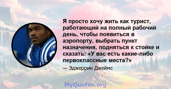 Я просто хочу жить как турист, работающий на полный рабочий день, чтобы появиться в аэропорту, выбрать пункт назначения, подняться к стойке и сказать: «У вас есть какие-либо первоклассные места?»