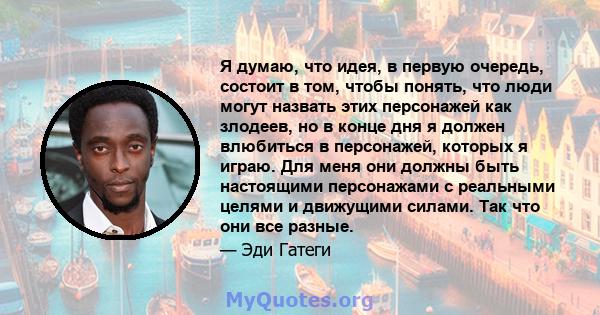 Я думаю, что идея, в первую очередь, состоит в том, чтобы понять, что люди могут назвать этих персонажей как злодеев, но в конце дня я должен влюбиться в персонажей, которых я играю. Для меня они должны быть настоящими