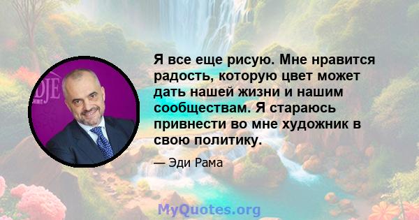 Я все еще рисую. Мне нравится радость, которую цвет может дать нашей жизни и нашим сообществам. Я стараюсь привнести во мне художник в свою политику.