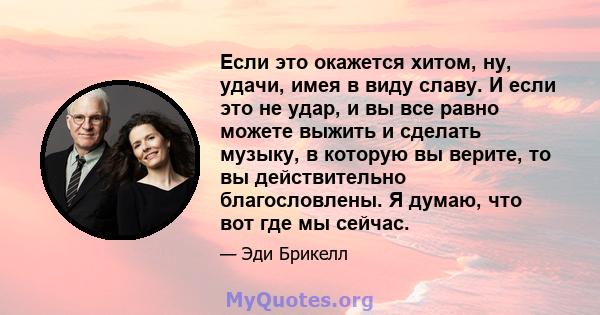 Если это окажется хитом, ну, удачи, имея в виду славу. И если это не удар, и вы все равно можете выжить и сделать музыку, в которую вы верите, то вы действительно благословлены. Я думаю, что вот где мы сейчас.