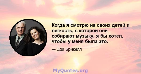 Когда я смотрю на своих детей и легкость, с которой они собирают музыку, я бы хотел, чтобы у меня была это.