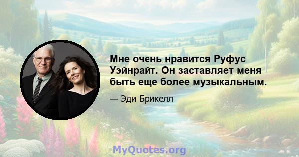 Мне очень нравится Руфус Уэйнрайт. Он заставляет меня быть еще более музыкальным.