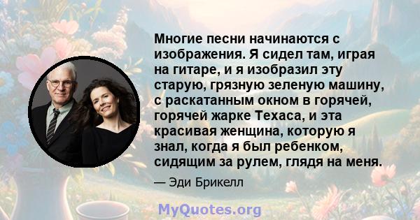 Многие песни начинаются с изображения. Я сидел там, играя на гитаре, и я изобразил эту старую, грязную зеленую машину, с раскатанным окном в горячей, горячей жарке Техаса, и эта красивая женщина, которую я знал, когда я 