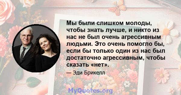 Мы были слишком молоды, чтобы знать лучше, и никто из нас не был очень агрессивным людьми. Это очень помогло бы, если бы только один из нас был достаточно агрессивным, чтобы сказать «нет».