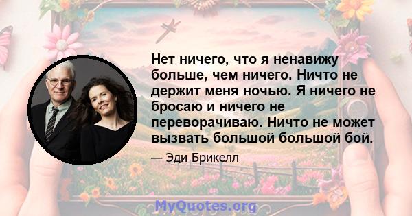 Нет ничего, что я ненавижу больше, чем ничего. Ничто не держит меня ночью. Я ничего не бросаю и ничего не переворачиваю. Ничто не может вызвать большой большой бой.