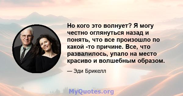 Но кого это волнует? Я могу честно оглянуться назад и понять, что все произошло по какой -то причине. Все, что развалилось, упало на место красиво и волшебным образом.