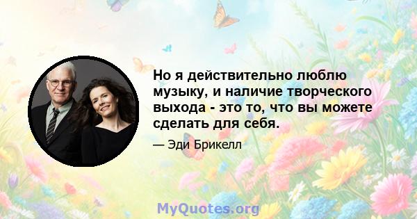 Но я действительно люблю музыку, и наличие творческого выхода - это то, что вы можете сделать для себя.