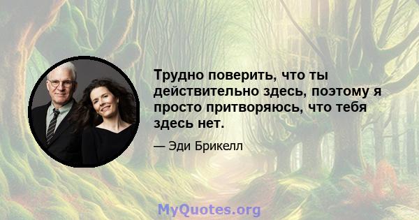 Трудно поверить, что ты действительно здесь, поэтому я просто притворяюсь, что тебя здесь нет.