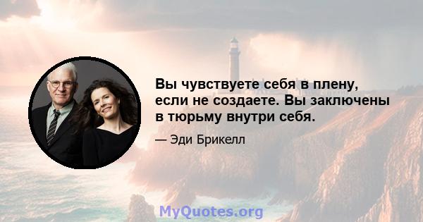 Вы чувствуете себя в плену, если не создаете. Вы заключены в тюрьму внутри себя.