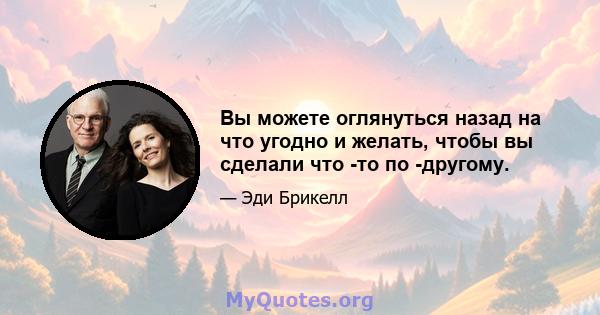 Вы можете оглянуться назад на что угодно и желать, чтобы вы сделали что -то по -другому.