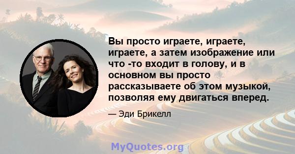 Вы просто играете, играете, играете, а затем изображение или что -то входит в голову, и в основном вы просто рассказываете об этом музыкой, позволяя ему двигаться вперед.