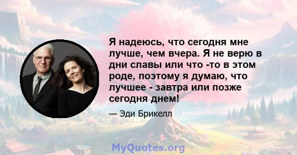 Я надеюсь, что сегодня мне лучше, чем вчера. Я не верю в дни славы или что -то в этом роде, поэтому я думаю, что лучшее - завтра или позже сегодня днем!