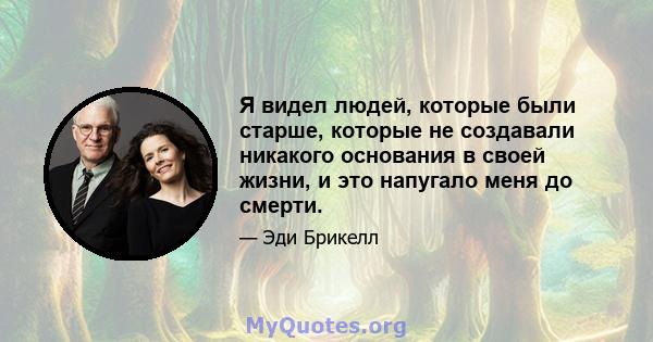 Я видел людей, которые были старше, которые не создавали никакого основания в своей жизни, и это напугало меня до смерти.