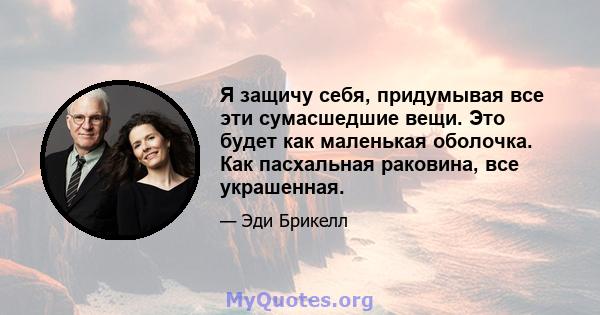 Я защичу себя, придумывая все эти сумасшедшие вещи. Это будет как маленькая оболочка. Как пасхальная раковина, все украшенная.