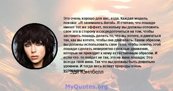 Это очень хорошо для вас, езда. Каждая модель похожа: «Я занимаюсь йогой». Я считаю, что лошади имеют тот же эффект, поскольку вы должны отложить свое эго в сторону и сосредоточиться на том, чтобы заставить лошадь