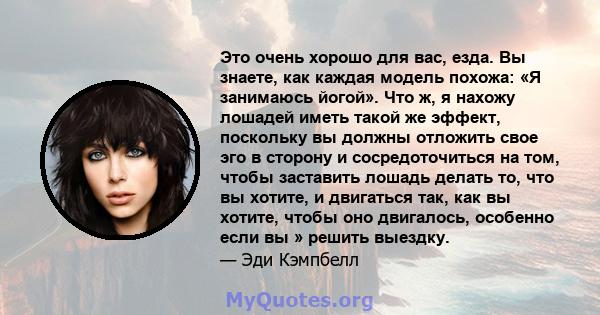 Это очень хорошо для вас, езда. Вы знаете, как каждая модель похожа: «Я занимаюсь йогой». Что ж, я нахожу лошадей иметь такой же эффект, поскольку вы должны отложить свое эго в сторону и сосредоточиться на том, чтобы