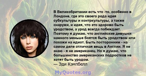 В Великобритании есть что -то, особенно в Лондоне, где это своего рода идея субкультуры и контркультуры, а также снаружи, и идея, что это здорово быть уродством, а урод всегда побеждает. Поэтому я думаю, что английские