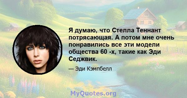 Я думаю, что Стелла Теннант потрясающая. А потом мне очень понравились все эти модели общества 60 -х, такие как Эди Седжвик.