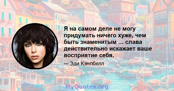 Я на самом деле не могу придумать ничего хуже, чем быть знаменитым ... слава действительно искажает ваше восприятие себя.